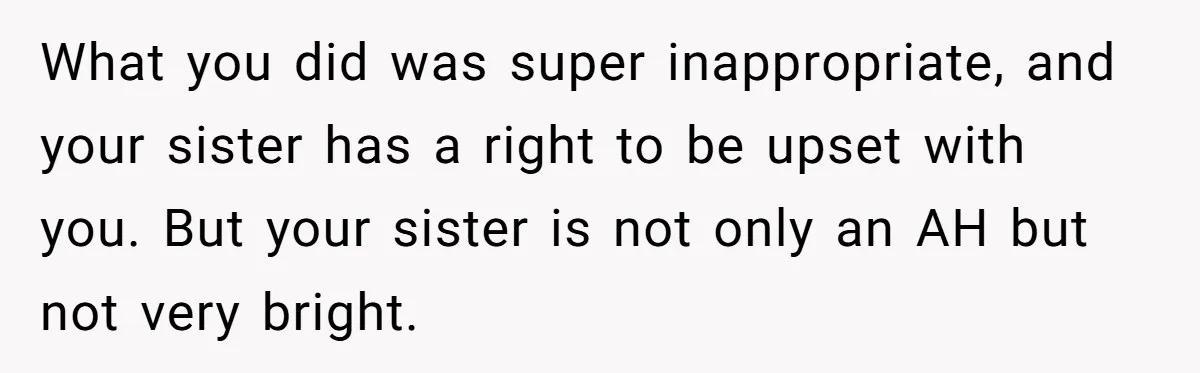 What you did was super inappropriate, and your sister has a right to be upset with you. But your sister is not only an AH but not very bright.