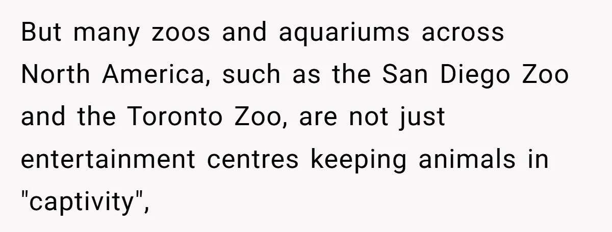 But many zoos and aquariums across North America, such as the San Diego Zoo and the Toronto Zoo, are not just entertainment centres keeping animals in "captivity",