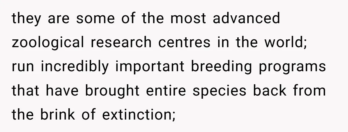they are some of the most advanced zoological research centres in the world; run incredibly important breeding programs that have brought entire species back from the brink of extinction;