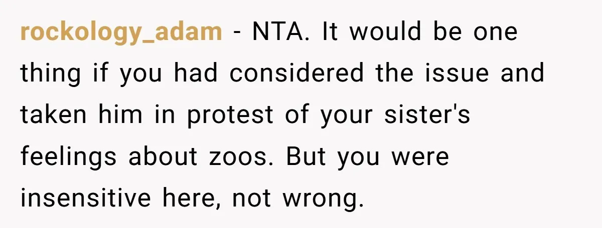 rockology_adam − NTA. It would be one thing if you had considered the issue and taken him in protest of your sister's feelings about zoos. But you were insensitive here,...