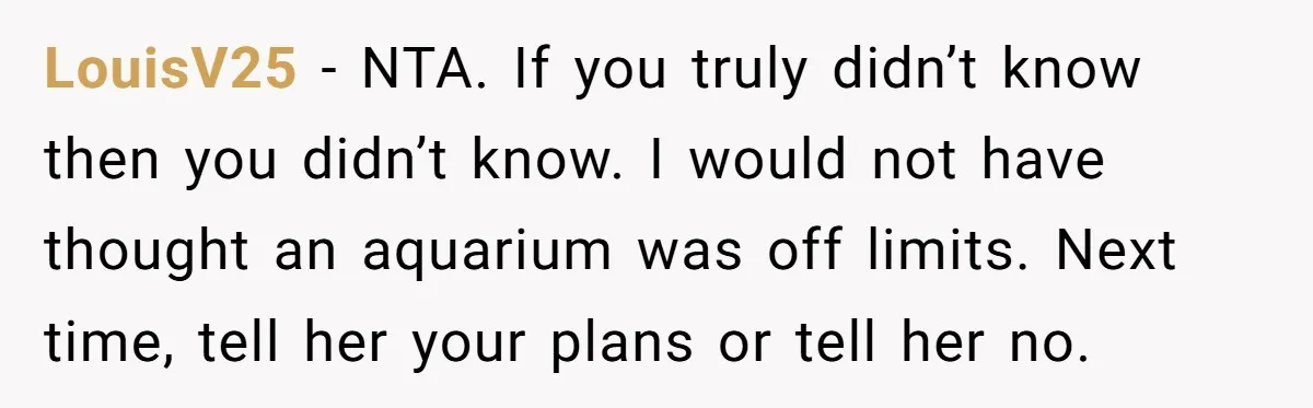 LouisV25 − NTA. If you truly didn’t know then you didn’t know. I would not have thought an aquarium was off limits. Next time, tell her your plans or tell...