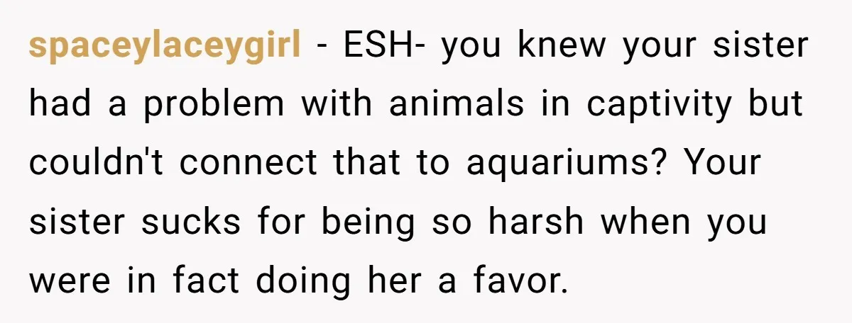 spaceylaceygirl − ESH- you knew your sister had a problem with animals in captivity but couldn't connect that to aquariums? Your sister sucks for being so harsh when you were...