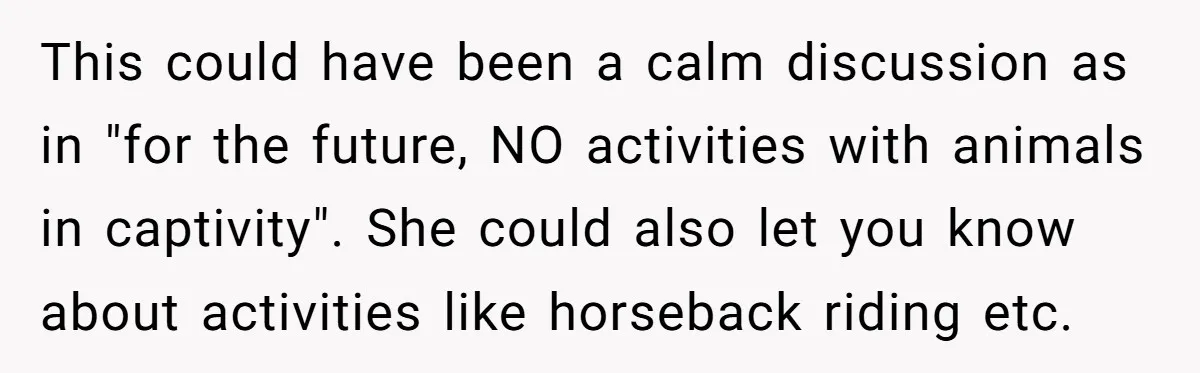 This could have been a calm discussion as in "for the future, NO activities with animals in captivity". She could also let you know about activities like horseback riding etc.
