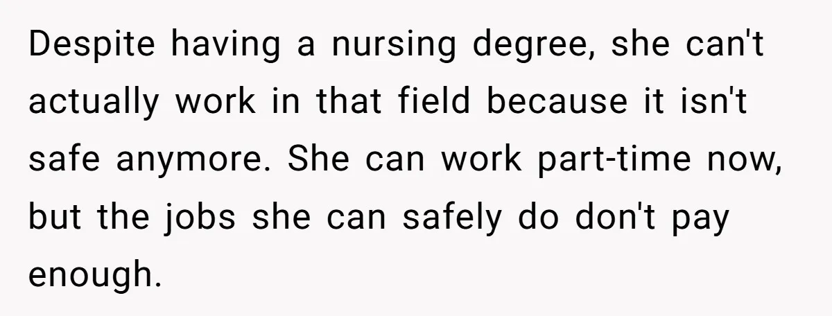 Despite having a nursing degree, she can't actually work in that field because it isn't safe anymore. She can work part-time now, but the jobs she can safely do don't...