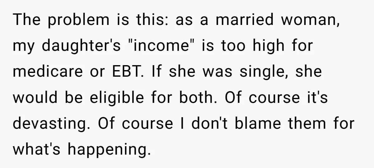 The problem is this: as a married woman, my daughter's "income" is too high for medicare or EBT. If she was single, she would be eligible for both. Of course...