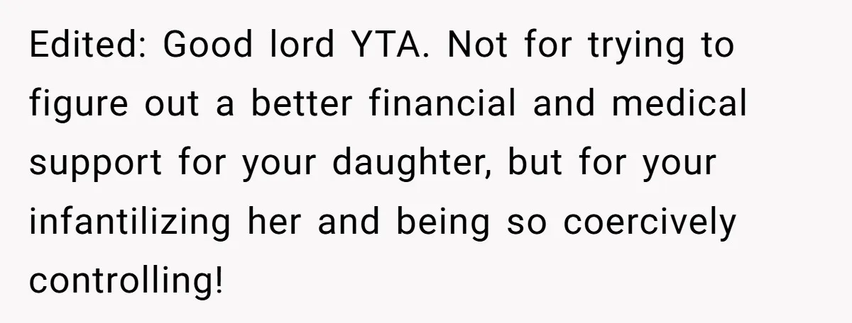 Edited: Good lord YTA. Not for trying to figure out a better financial and medical support for your daughter, but for your infantilizing her and being so coercively controlling!