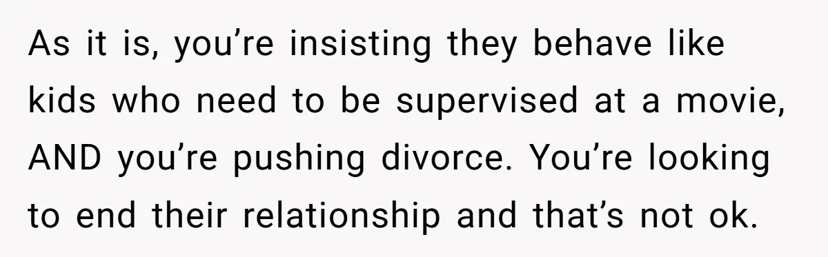 As it is, you’re insisting they behave like kids who need to be supervised at a movie, AND you’re pushing divorce. You’re looking to end their relationship and that’s not...