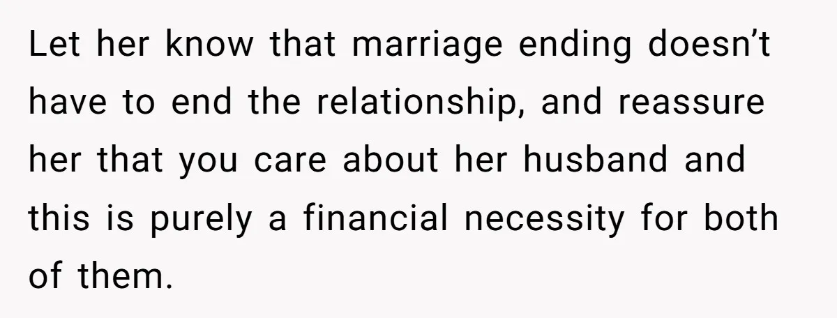 Let her know that marriage ending doesn’t have to end the relationship, and reassure her that you care about her husband and this is purely a financial necessity for both...