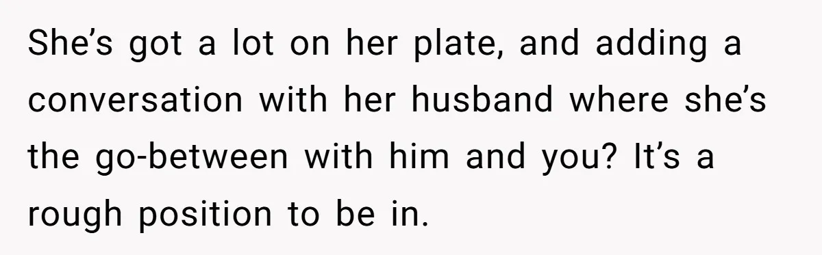 She’s got a lot on her plate, and adding a conversation with her husband where she’s the go-between with him and you? It’s a rough position to be in.