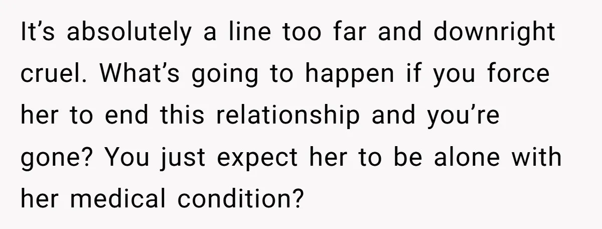 It’s absolutely a line too far and downright cruel. What’s going to happen if you force her to end this relationship and you’re gone? You just expect her to be...
