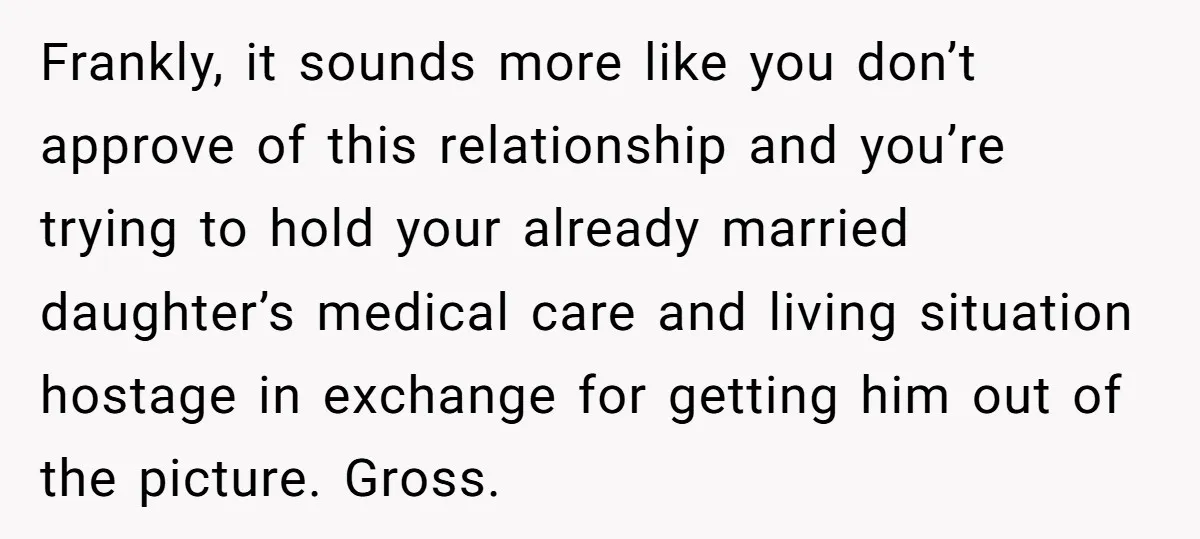Frankly, it sounds more like you don’t approve of this relationship and you’re trying to hold your already married daughter’s medical care and living situation hostage in exchange for getting...