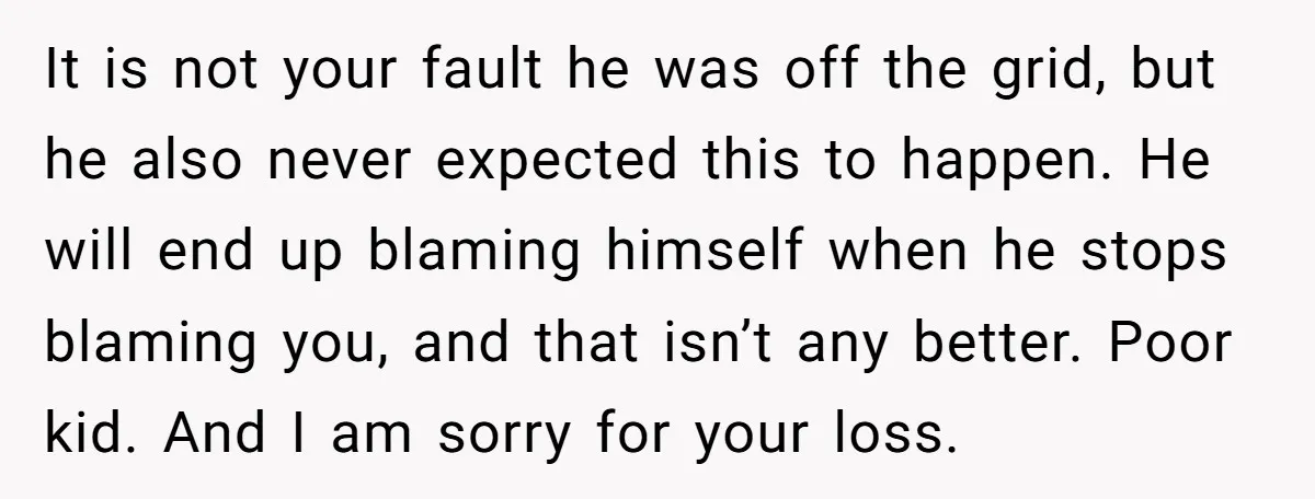 It is not your fault he was off the grid, but he also never expected this to happen. He will end up blaming himself when he stops blaming you, and...