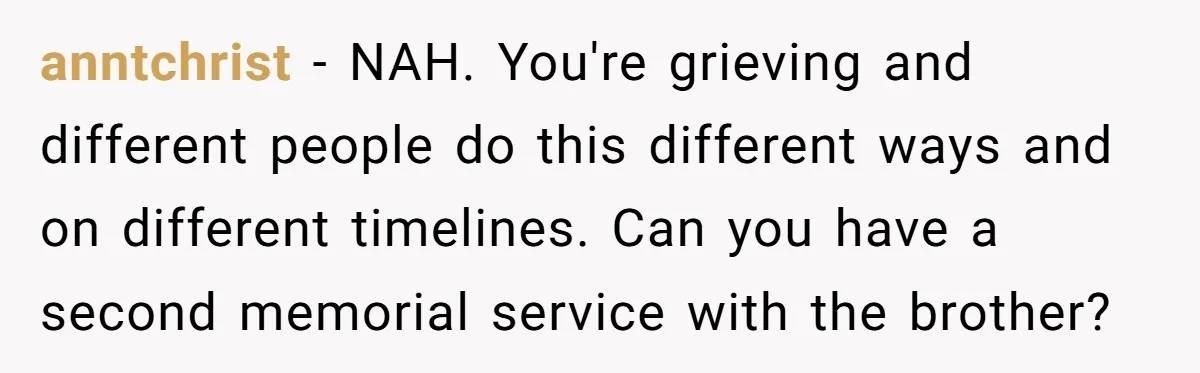anntchrist − NAH. You're grieving and different people do this different ways and on different timelines. Can you have a second memorial service with the brother?