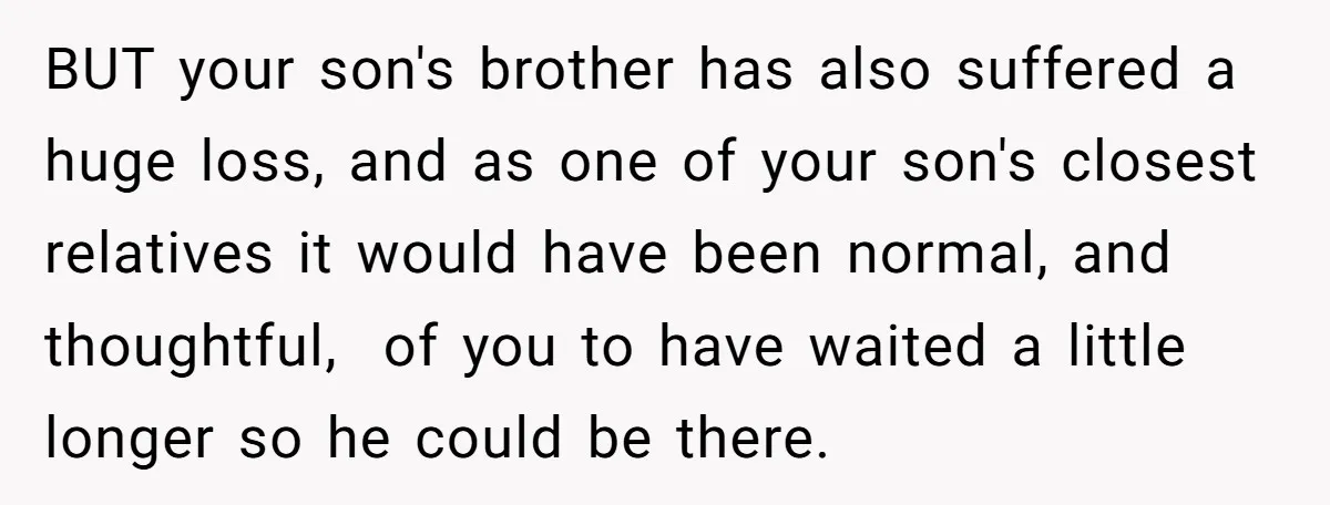 BUT your son's brother has also suffered a huge loss, and as one of your son's closest relatives it would have been normal, and thoughtful, of you to have waited...