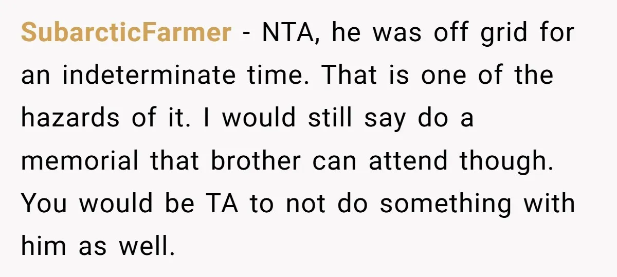 SubarcticFarmer − NTA, he was off grid for an indeterminate time. That is one of the hazards of it. I would still say do a memorial that brother can attend...