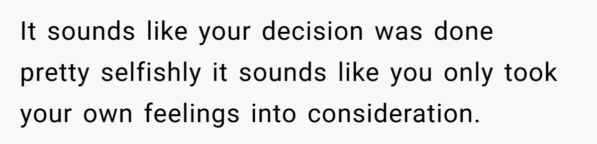 It sounds like your decision was done pretty selfishly it sounds like you only took your own feelings into consideration.