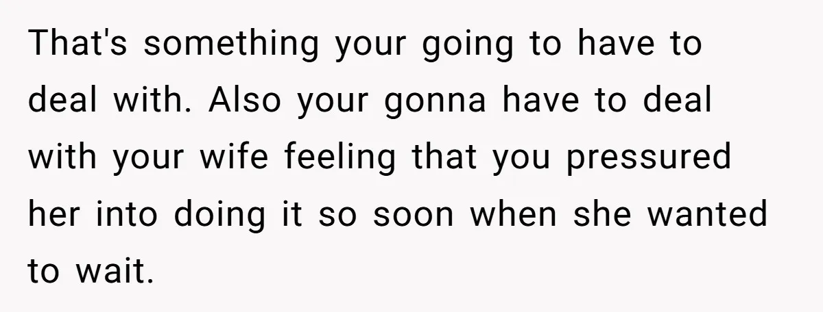 That's something your going to have to deal with. Also your gonna have to deal with your wife feeling that you pressured her into doing it so soon when she...