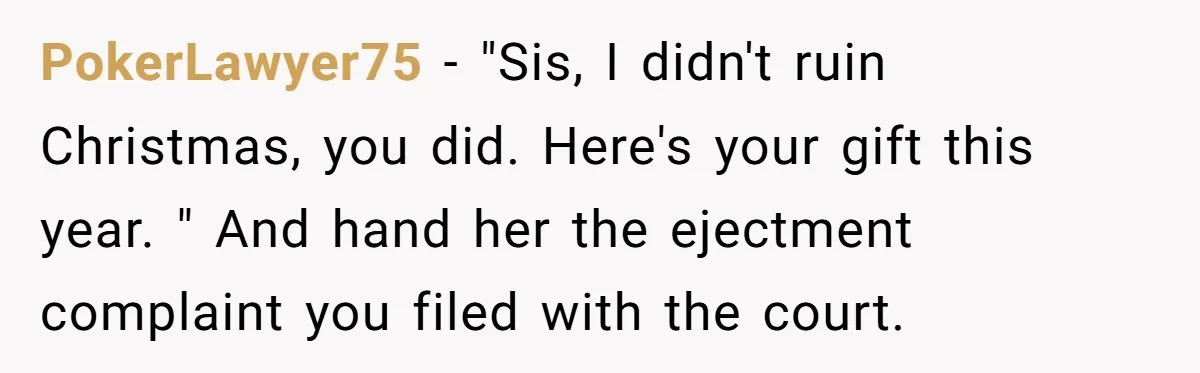 PokerLawyer75 − "Sis, I didn't ruin Christmas, you did. Here's your gift this year. " And hand her the ejectment complaint you filed with the court.