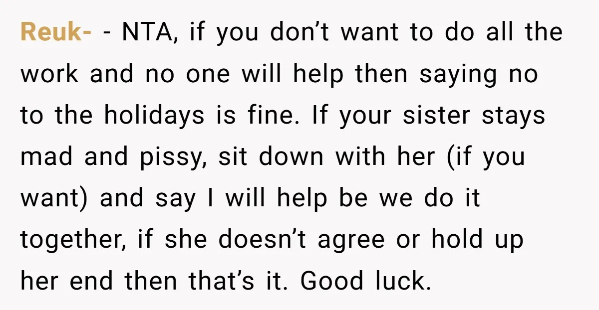 Reuk- − NTA, if you don’t want to do all the work and no one will help then saying no to the holidays is fine. If your sister stays mad...
