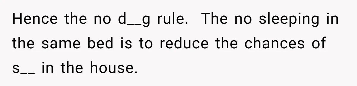 Hence the no d__g rule. The no sleeping in the same bed is to reduce the chances of s__ in the house.