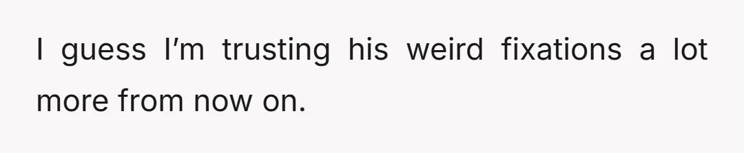 I guess I’m trusting his weird fixations a lot more from now on.