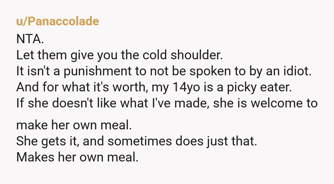 u/SILLYxPROGRAM
Wait… are you PAYING for the groceries for their meals which you COOK FOR THEM and they’re COMPLAINING about the free meal?!?
NTA.