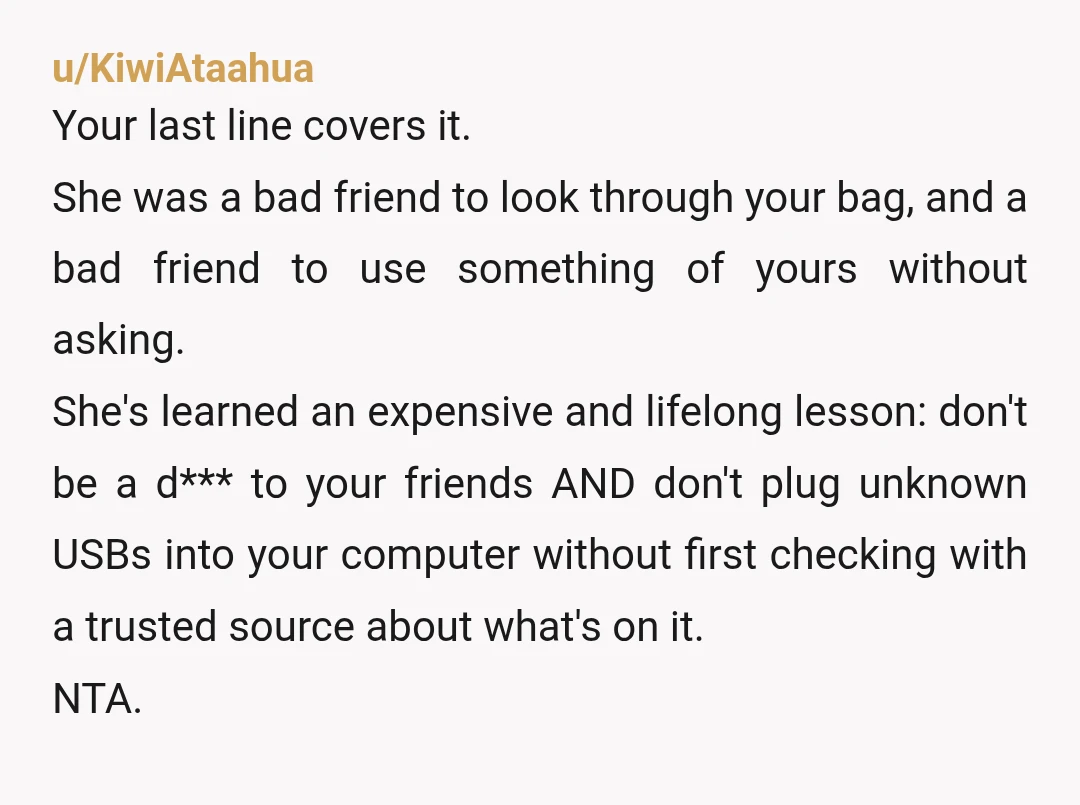 u/KiwiAtaahua Your last line covers it. She was a bad friend to look through your bag, and a bad friend to use something of yours without asking. She's learned an...