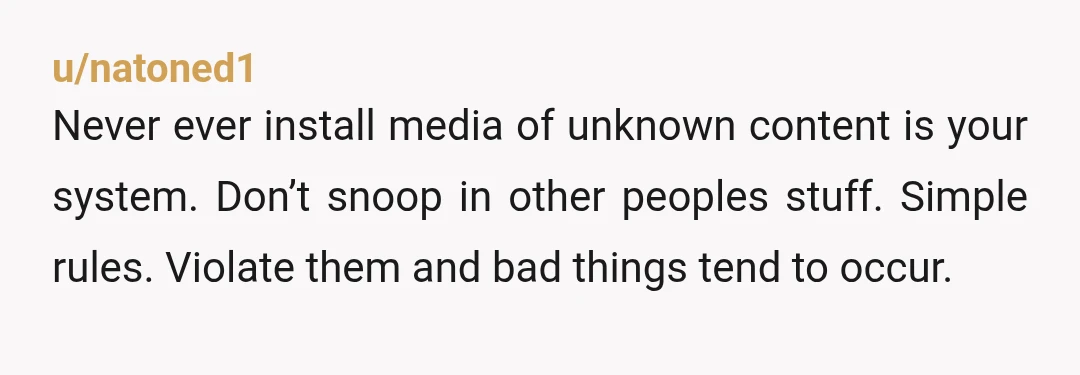 u/natoned1
Never ever install media of unknown content is your system. Don’t snoop in other peoples stuff. Simple rules. Violate them and bad things tend to occur.