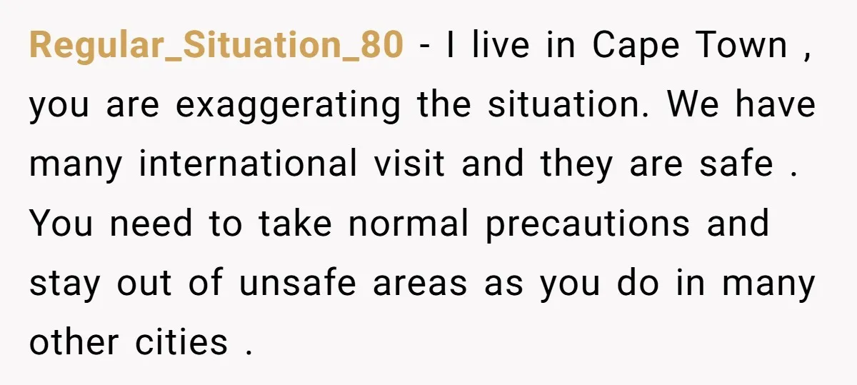 Regular_Situation_80 − I live in Cape Town , you are exaggerating the situation. We have many international visit and they are safe . You need to take normal precautions and...