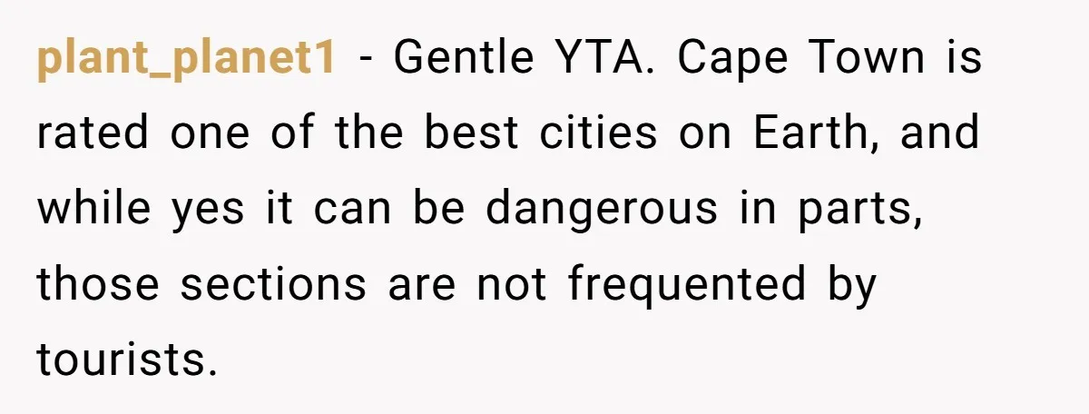 plant_planet1 − Gentle YTA. Cape Town is rated one of the best cities on Earth, and while yes it can be dangerous in parts, those sections are not frequented by...