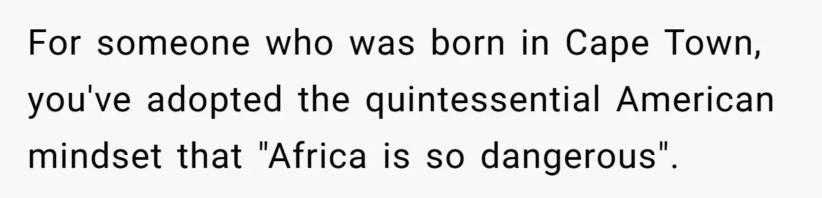 For someone who was born in Cape Town, you've adopted the quintessential American mindset that "Africa is so dangerous".
