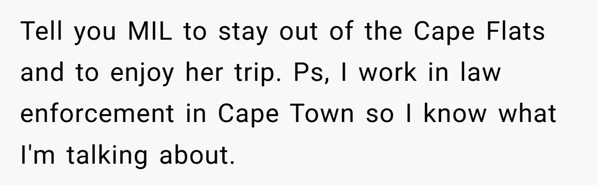 Tell you MIL to stay out of the Cape Flats and to enjoy her trip. Ps, I work in law enforcement in Cape Town so I know what I'm talking...