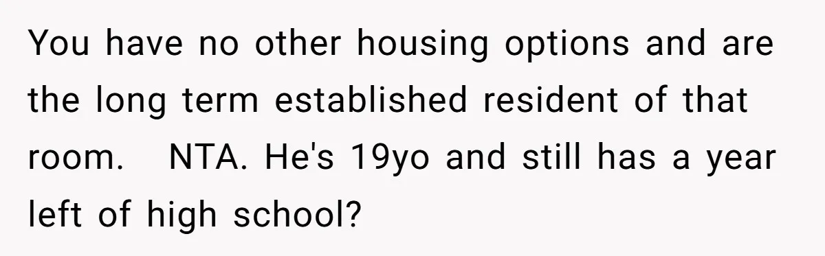 You have no other housing options and are the long term established resident of that room. NTA. He's 19yo and still has a year left of high school?