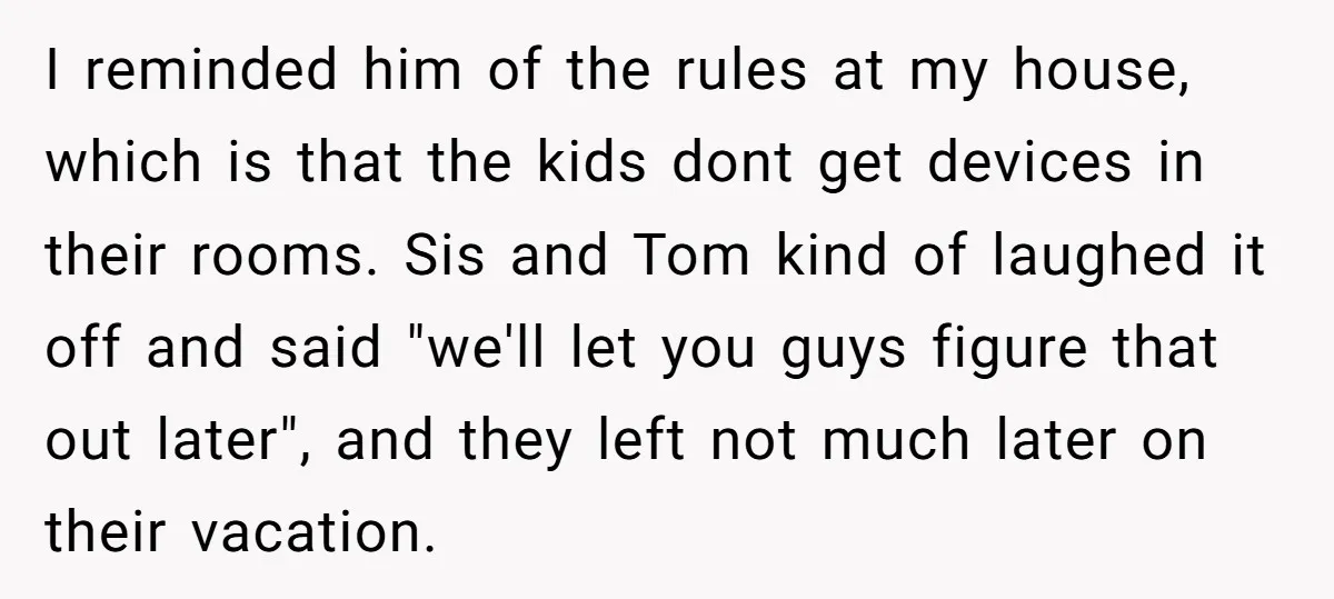 I reminded him of the rules at my house, which is that the kids dont get devices in their rooms. Sis and Tom kind of laughed it off and said...