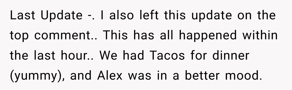 Last Update -. I also left this update on the top comment.. This has all happened within the last hour.. We had Tacos for dinner (yummy), and Alex was in...