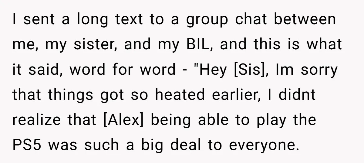 I sent a long text to a group chat between me, my sister, and my BIL, and this is what it said, word for word - "Hey [Sis], Im sorry...