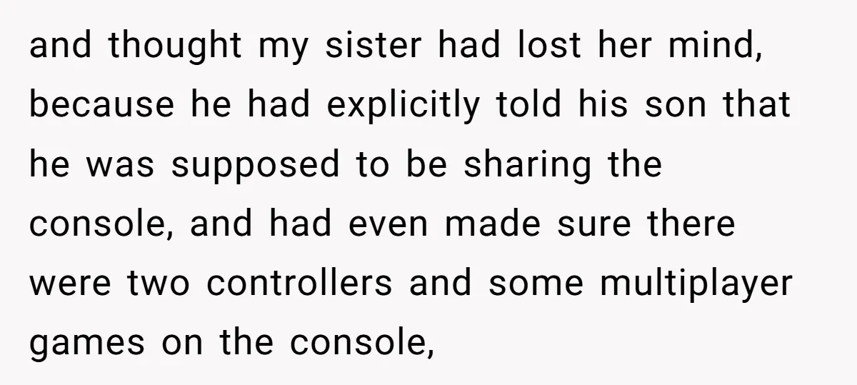 and thought my sister had lost her mind, because he had explicitly told his son that he was supposed to be sharing the console, and had even made sure there...