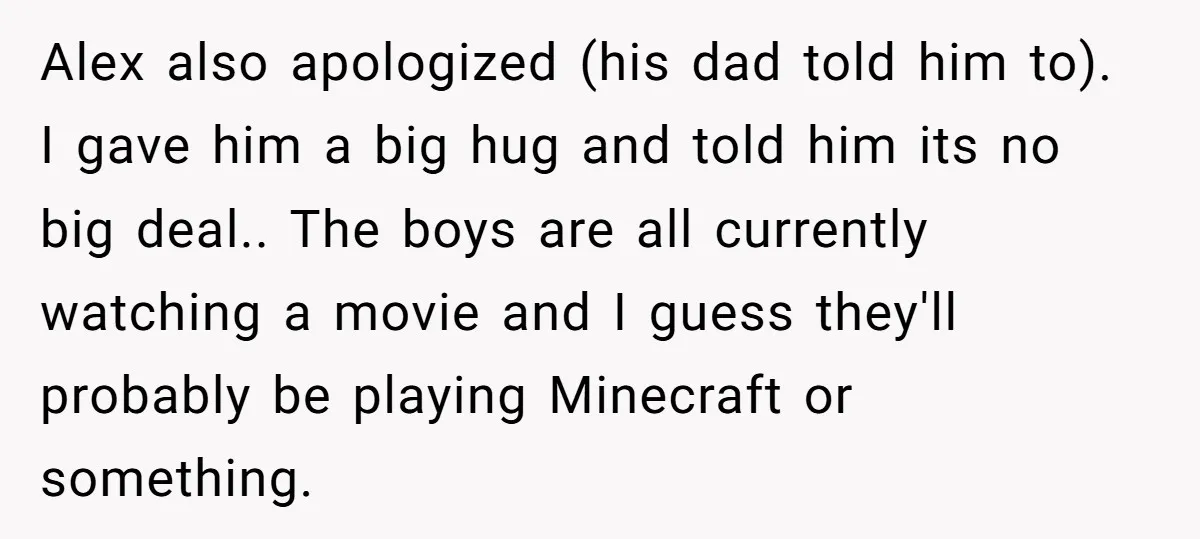 Alex also apologized (his dad told him to). I gave him a big hug and told him its no big deal.. The boys are all currently watching a movie and...