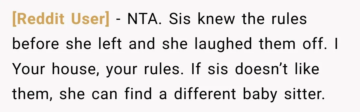 [Reddit User] − NTA. Sis knew the rules before she left and she laughed them off. I Your house, your rules. If sis doesn’t like them, she can find a...