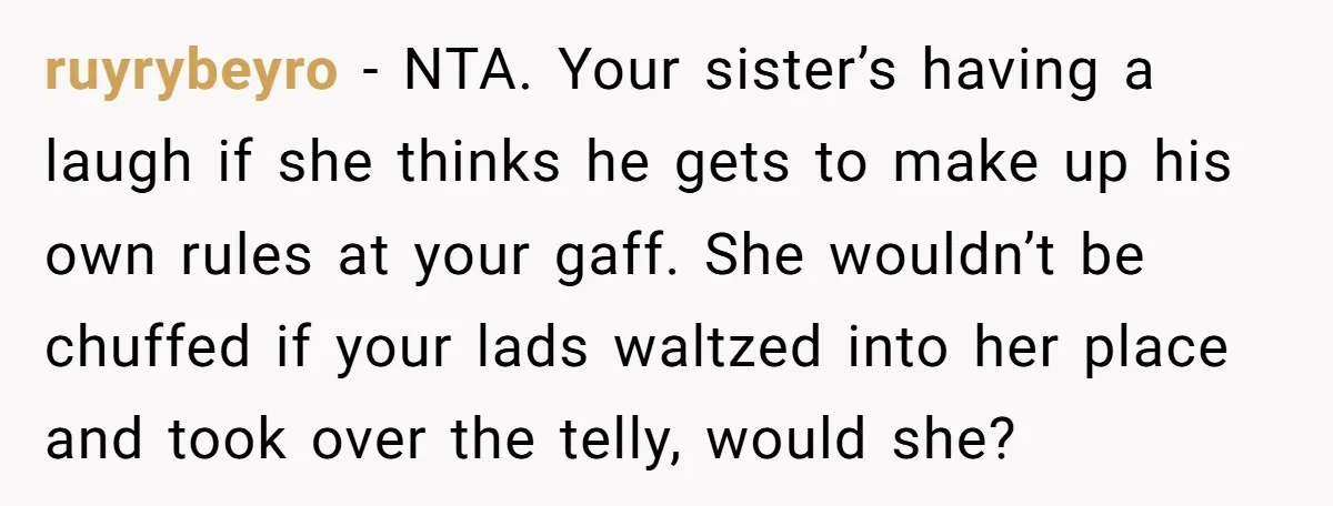 ruyrybeyro − NTA. Your sister’s having a laugh if she thinks he gets to make up his own rules at your gaff. She wouldn’t be chuffed if your lads waltzed...