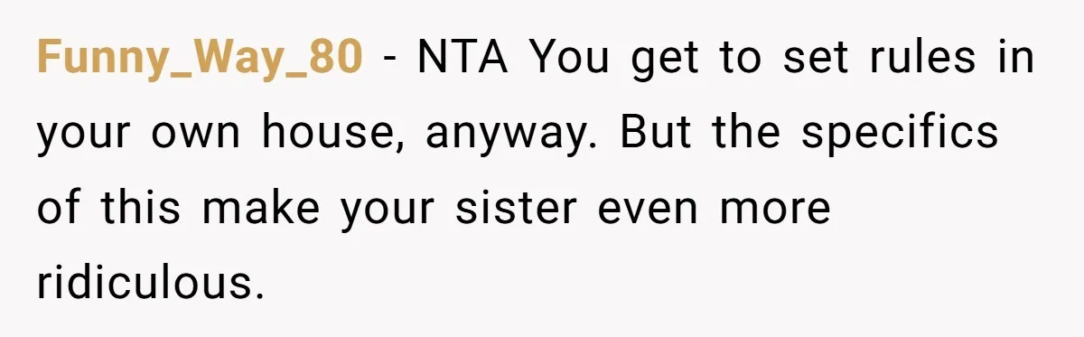 Funny_Way_80 − NTA You get to set rules in your own house, anyway. But the specifics of this make your sister even more ridiculous.