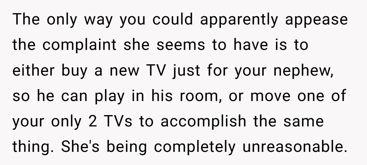 The only way you could apparently appease the complaint she seems to have is to either buy a new TV just for your nephew, so he can play in his...