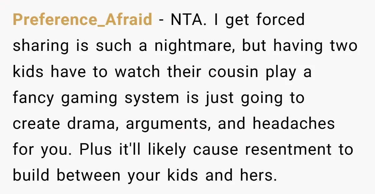 Preference_Afraid − NTA. I get forced sharing is such a nightmare, but having two kids have to watch their cousin play a fancy gaming system is just going to create...