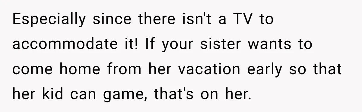 Especially since there isn't a TV to accommodate it! If your sister wants to come home from her vacation early so that her kid can game, that's on her.