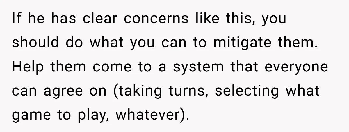 If he has clear concerns like this, you should do what you can to mitigate them. Help them come to a system that everyone can agree on (taking turns, selecting...