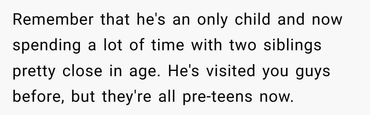 Remember that he's an only child and now spending a lot of time with two siblings pretty close in age. He's visited you guys before, but they're all pre-teens now.