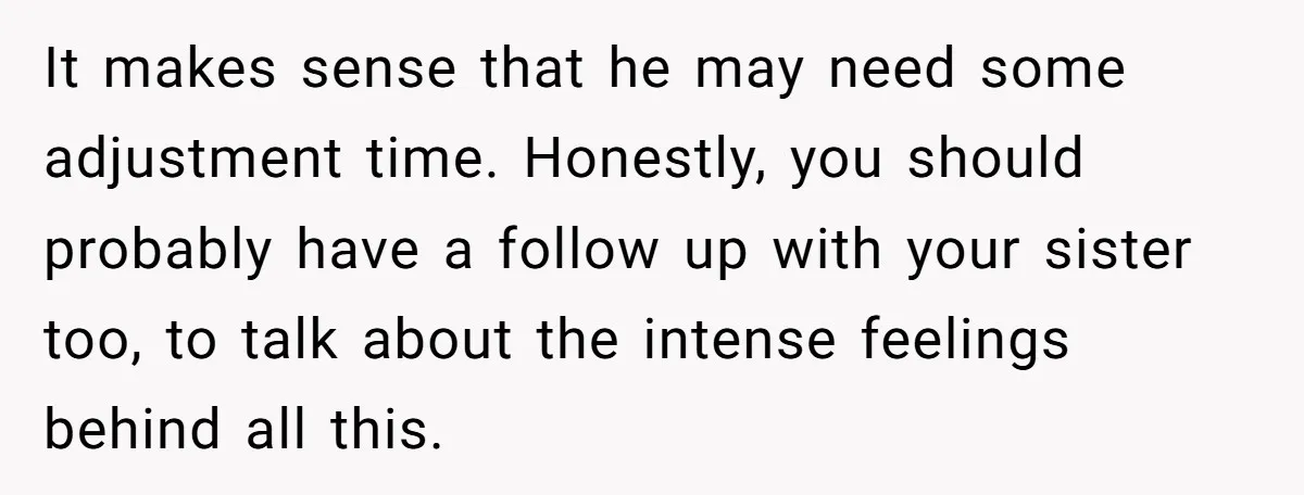 It makes sense that he may need some adjustment time. Honestly, you should probably have a follow up with your sister too, to talk about the intense feelings behind all...