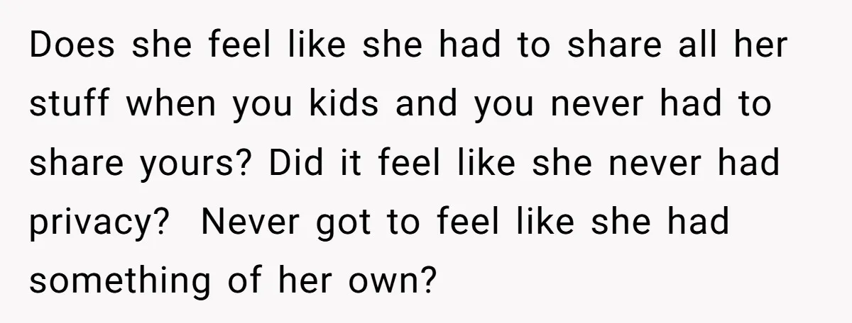 Does she feel like she had to share all her stuff when you kids and you never had to share yours? Did it feel like she never had privacy? Never...