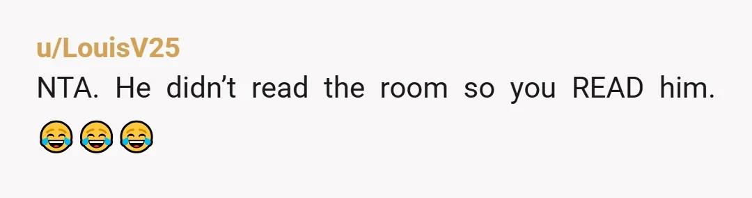 u/Independent-Moose113
NTA.
He should have figured by your lack of eye contact or encouragement that you wanted him to leave you alone.