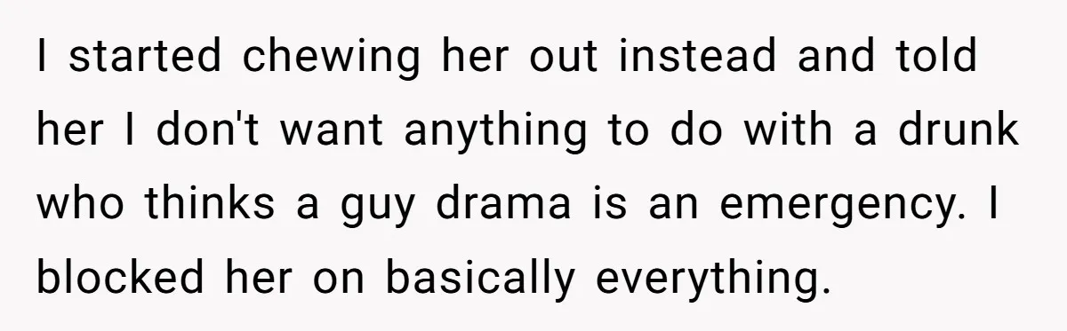 I started chewing her out instead and told her I don't want anything to do with a drunk who thinks a guy drama is an emergency. I blocked her on...